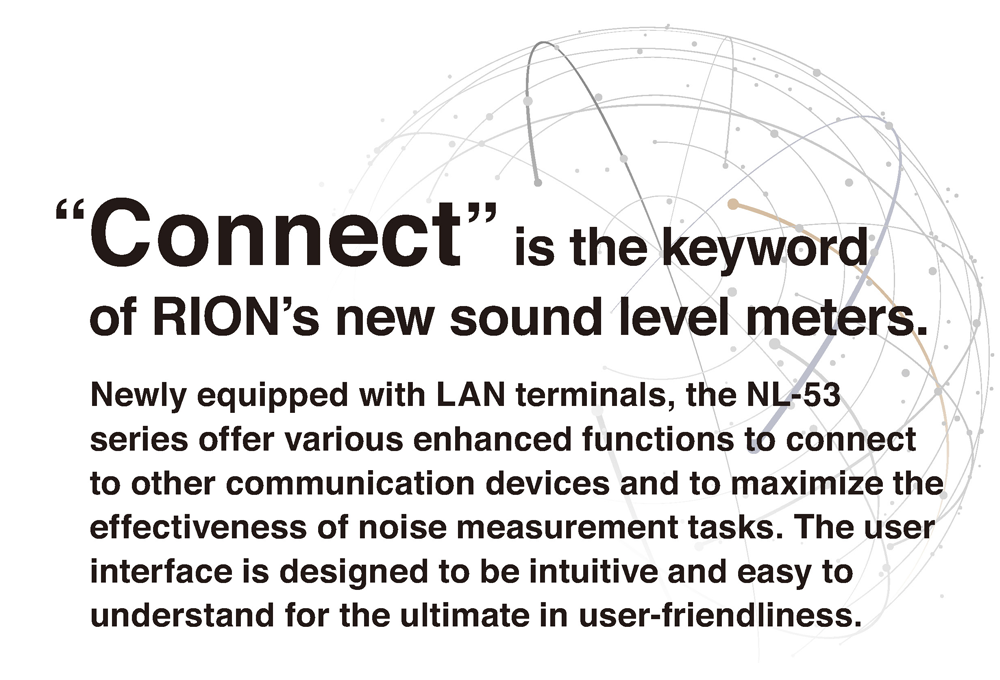 Newly equipped with LAN terminals, the NL-53 series offer various enhanced functions to connect to other communication devices and to maximize the effectiveness of noise measurement tasks. The user interface is designed to be intuitive and easy to understand for the ultimate in user-friendliness.